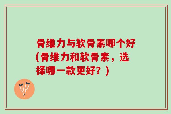 骨维力与软骨素哪个好(骨维力和软骨素，选择哪一款更好？)