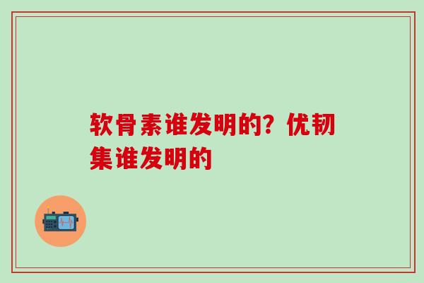 软骨素谁发明的?优韧集谁发明的 软骨素谁发明的?优韧集谁发明的