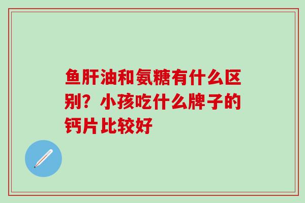 鱼油和氨糖有什么区别?小孩吃什么牌子的钙片比较好 鱼油和氨糖有什么区别?小孩吃什么牌子的钙片比较好