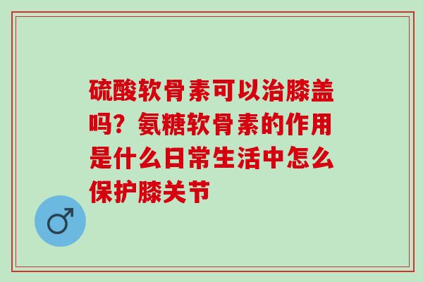 硫酸软骨素可以治膝盖吗？氨糖软骨素的作用是什么日常生活中怎么保护膝关节