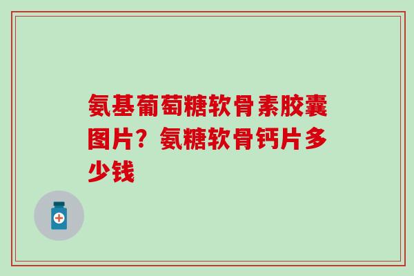 氨基葡萄糖软骨素胶囊图片？氨糖软骨钙片多少钱