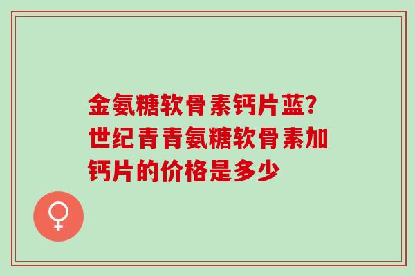 金氨糖软骨素钙片蓝？世纪青青氨糖软骨素加钙片的价格是多少