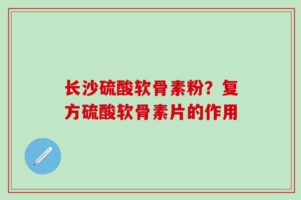 长沙硫酸软骨素粉？复方硫酸软骨素片的作用