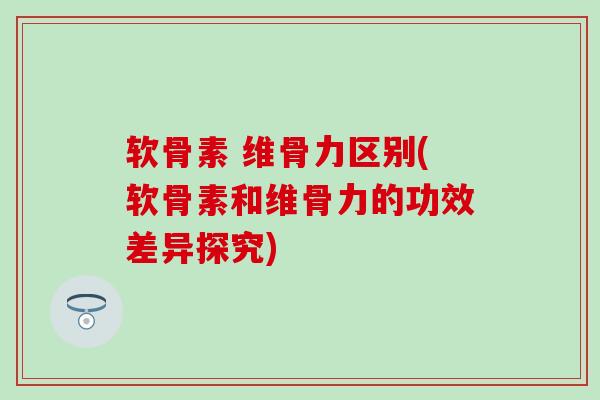软骨素 维骨力区别(软骨素和维骨力的功效差异探究)