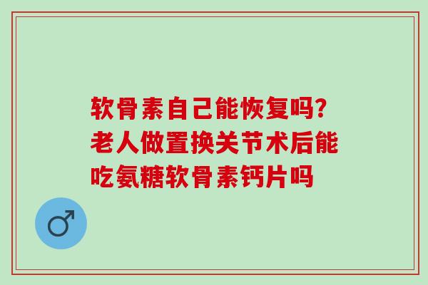 软骨素自己能恢复吗？老人做置换关节术后能吃氨糖软骨素钙片吗