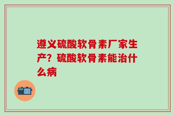 遵义硫酸软骨素厂家生产？硫酸软骨素能治什么病