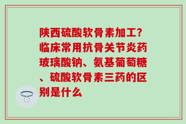 陕西硫酸软骨素加工？临床常用抗骨关节炎药玻璃酸钠、氨基葡萄糖、硫酸软骨素三药的区别是什么