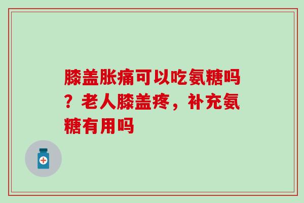 膝盖胀痛可以吃氨糖吗？老人膝盖疼，补充氨糖有用吗
