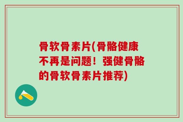 骨软骨素片(骨骼健康不再是问题！强健骨骼的骨软骨素片推荐)