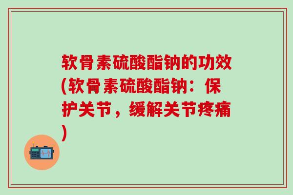 软骨素硫酸酯钠的功效(软骨素硫酸酯钠：保护关节，缓解关节疼痛)