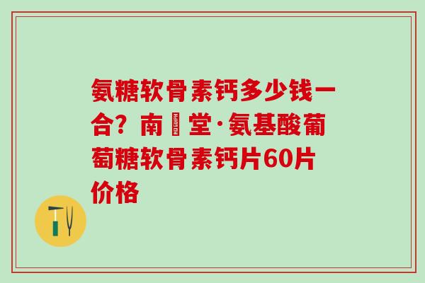 氨糖软骨素钙多少钱一合？南雲堂·氨基酸葡萄糖软骨素钙片60片价格