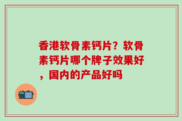 香港软骨素钙片？软骨素钙片哪个牌子效果好，国内的产品好吗