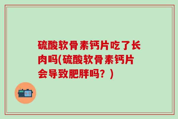 硫酸软骨素钙片吃了长肉吗(硫酸软骨素钙片会导致肥胖吗？)