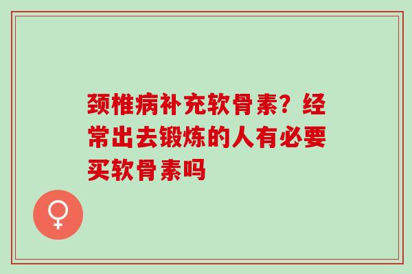 颈椎病补充软骨素？经常出去锻炼的人有必要买软骨素吗