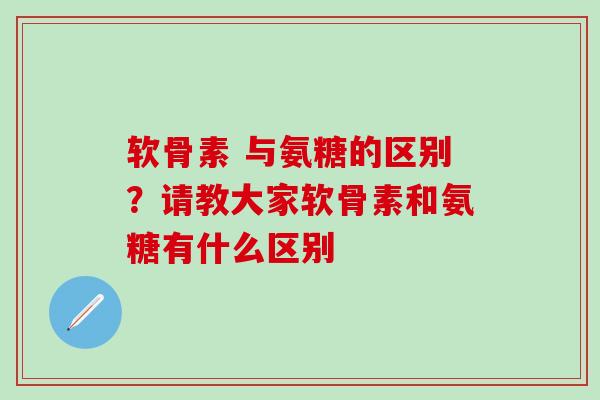 软骨素 与氨糖的区别？请教大家软骨素和氨糖有什么区别