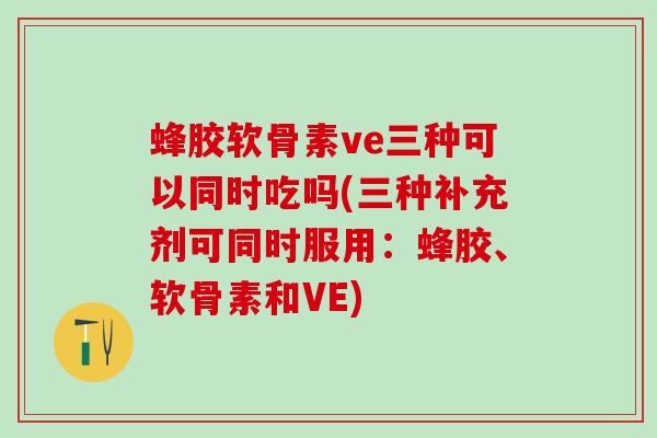 蜂胶软骨素ve三种可以同时吃吗(三种补充剂可同时服用：蜂胶、软骨素和VE)