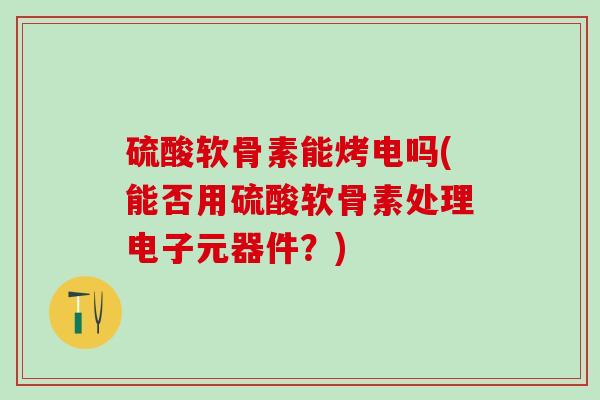 硫酸软骨素能烤电吗(能否用硫酸软骨素处理电子元器件？)