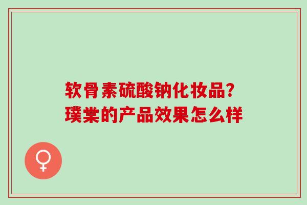 软骨素硫酸钠化妆品？璞棠的产品效果怎么样