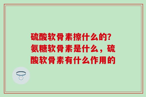 硫酸软骨素擦什么的？氨糖软骨素是什么，硫酸软骨素有什么作用的