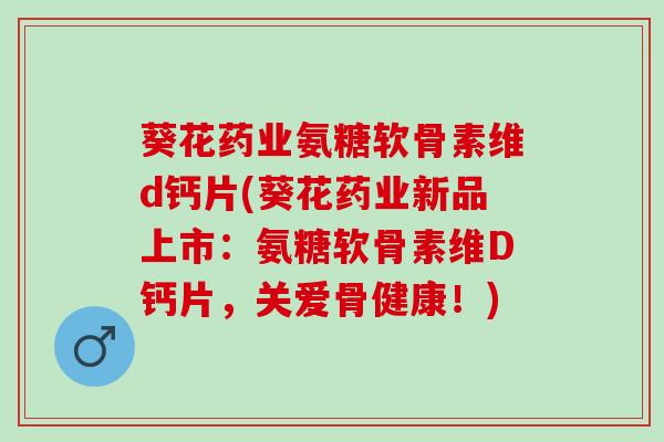 葵花药业氨糖软骨素维d钙片(葵花药业新品上市：氨糖软骨素维D钙片，关爱骨健康！)