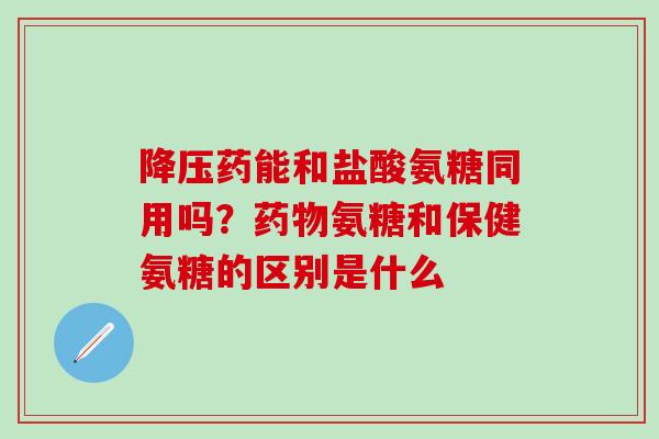 降压药能和盐酸氨糖同用吗？药物氨糖和保健氨糖的区别是什么