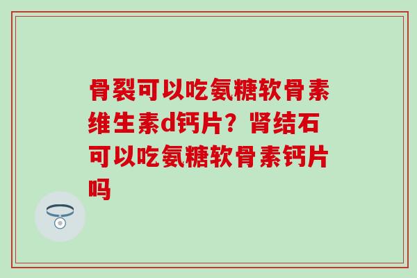 骨裂可以吃氨糖软骨素维生素d钙片？肾结石可以吃氨糖软骨素钙片吗