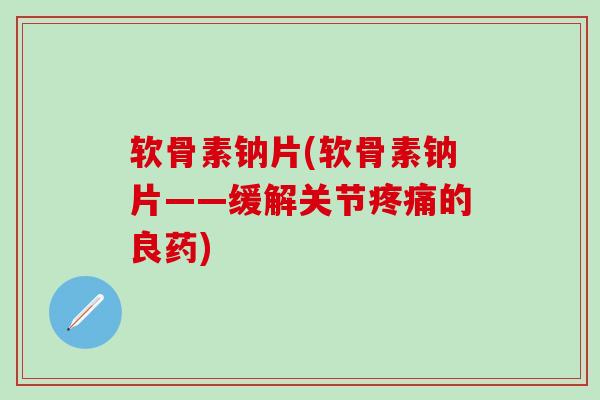 软骨素钠片(软骨素钠片——缓解关节疼痛的良药)