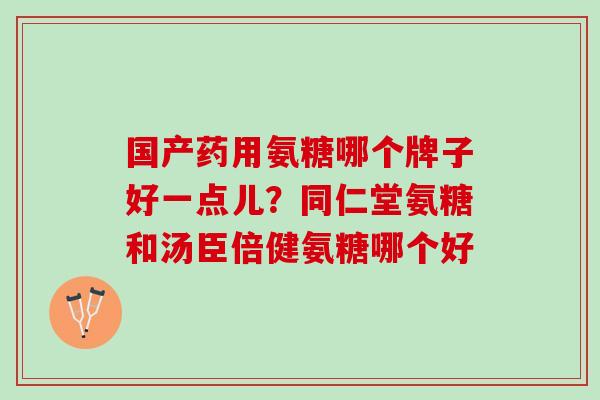 国产药用氨糖哪个牌子好一点儿？同仁堂氨糖和汤臣倍健氨糖哪个好