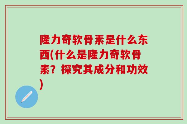 隆力奇软骨素是什么东西(什么是隆力奇软骨素？探究其成分和功效)