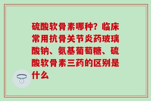 硫酸软骨素哪种？临床常用抗骨关节炎药玻璃酸钠、氨基葡萄糖、硫酸软骨素三药的区别是什么
