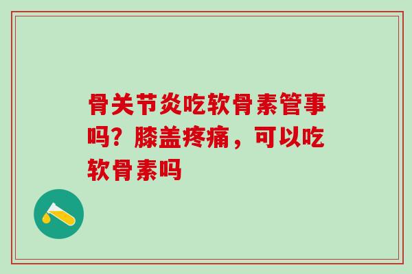 骨关节炎吃软骨素管事吗？膝盖疼痛，可以吃软骨素吗