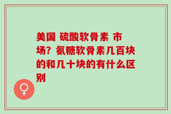 美国 硫酸软骨素 市场？氨糖软骨素几百块的和几十块的有什么区别