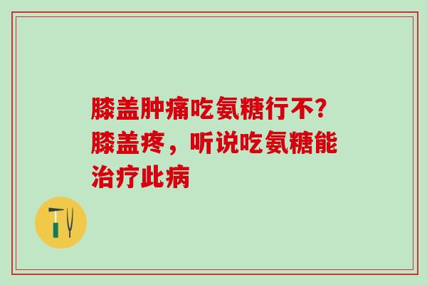 膝盖肿痛吃氨糖行不？膝盖疼，听说吃氨糖能治疗此病