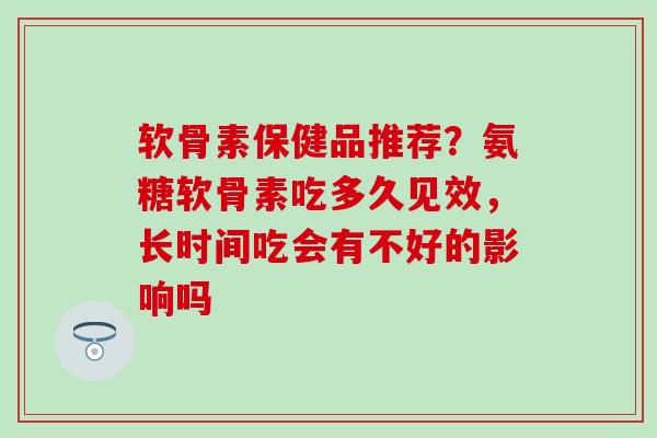 软骨素保健品推荐？氨糖软骨素吃多久见效，长时间吃会有不好的影响吗