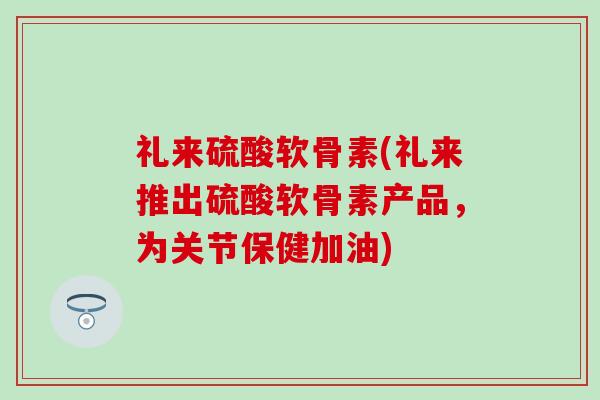 礼来硫酸软骨素(礼来推出硫酸软骨素产品,为关节保健加油) 礼来硫酸软骨素(礼来推出硫酸软骨素产品,为关节保健加油)