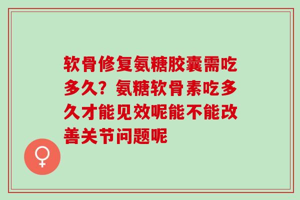 软骨修复氨糖胶囊需吃多久？氨糖软骨素吃多久才能见效呢能不能改善关节问题呢