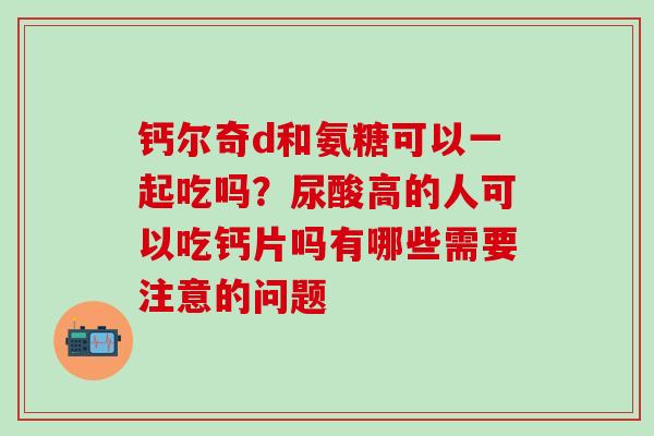 钙尔奇d和氨糖可以一起吃吗？尿酸高的人可以吃钙片吗有哪些需要注意的问题
