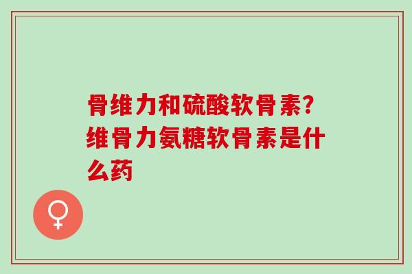 骨维力和硫酸软骨素？维骨力氨糖软骨素是什么药