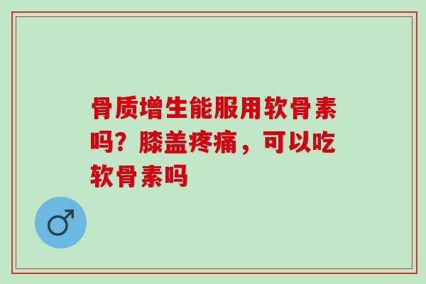 骨质增生能服用软骨素吗？膝盖疼痛，可以吃软骨素吗