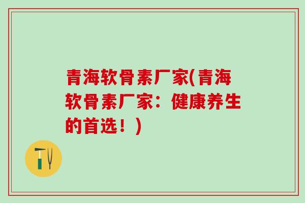 青海软骨素厂家(青海软骨素厂家：健康养生的首选！)