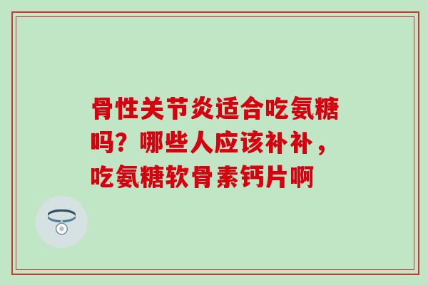 骨性关节炎适合吃氨糖吗？哪些人应该补补，吃氨糖软骨素钙片啊
