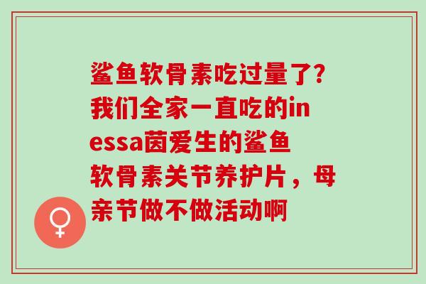 鲨鱼软骨素吃过量了？我们全家一直吃的inessa茵爱生的鲨鱼软骨素关节养护片，母亲节做不做活动啊