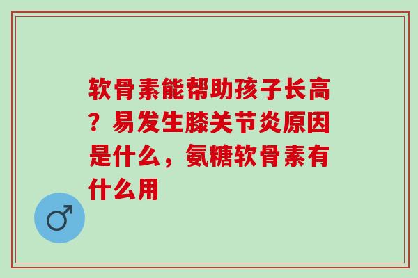 软骨素能帮助孩子长高？易发生膝关节炎原因是什么，氨糖软骨素有什么用