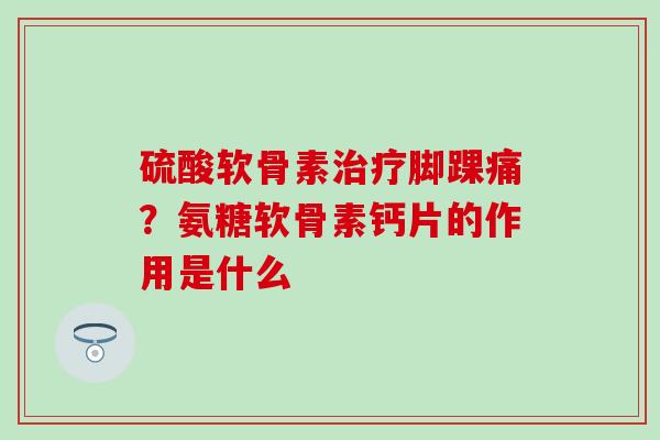 硫酸软骨素治疗脚踝痛？氨糖软骨素钙片的作用是什么