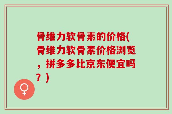 骨维力软骨素的价格(骨维力软骨素价格浏览，拼多多比京东便宜吗？)