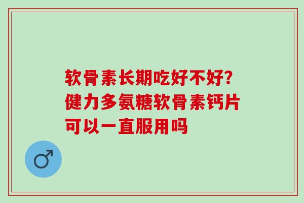软骨素长期吃好不好？健力多氨糖软骨素钙片可以一直服用吗