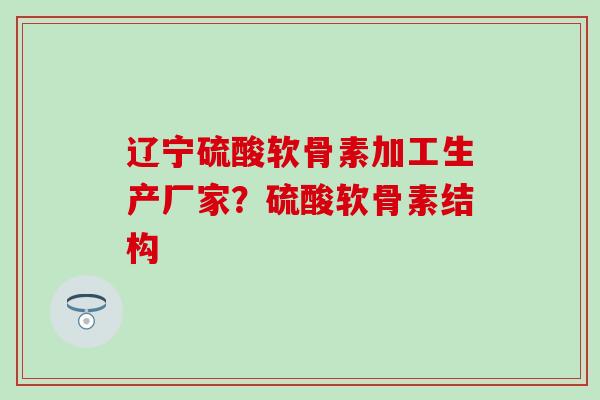 辽宁硫酸软骨素加工生产厂家？硫酸软骨素结构