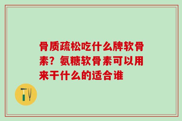 骨质疏松吃什么牌软骨素？氨糖软骨素可以用来干什么的适合谁