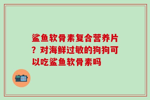 鲨鱼软骨素复合营养片？对海鲜过敏的狗狗可以吃鲨鱼软骨素吗