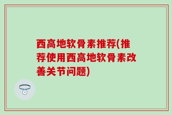 西高地软骨素推荐(推荐使用西高地软骨素改善关节问题)
